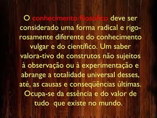 O conhecimento filosófico deve ser
considerado uma forma radical e rigo-
rosamente diferente do conhecimento
vulgar e do científico. Um saber
valora-tivo de construtos não sujeitos
à observação ou à experimentação e
abrange a totalidade universal desses,
até, as causas e conseqüências últimas.
Ocupa-se da essência e do valor de
tudo que existe no mundo..
 