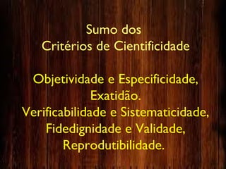 Sumo dos
Critérios de Cientificidade
Objetividade e Especificidade,
Exatidão.
Verificabilidade e Sistematicidade,
Fidedignidade e Validade,
Reprodutibilidade.
 