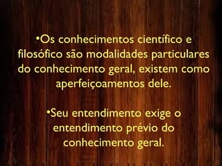 •Os conhecimentos científico e
filosófico são modalidades particulares
do conhecimento geral, existem como
aperfeiçoamentos dele.
•Seu entendimento exige o
entendimento prévio do
conhecimento geral.
 