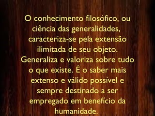 O conhecimento filosófico, ou
ciência das generalidades,
caracteriza-se pela extensão
ilimitada de seu objeto.
Generaliza e valoriza sobre tudo
o que existe. É o saber mais
extenso e válido possível e
sempre destinado a ser
empregado em benefício da
humanidade.
 