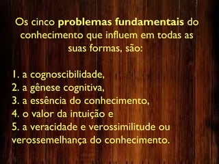 Os cinco problemas fundamentais do
conhecimento que influem em todas as
suas formas, são:
1. a cognoscibilidade,
2. a gênese cognitiva,
3. a essência do conhecimento,
4. o valor da intuição e
5. a veracidade e verossimilitude ou
verossemelhança do conhecimento.
 