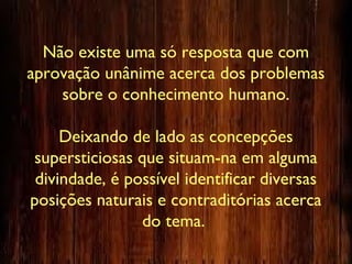 Não existe uma só resposta que com
aprovação unânime acerca dos problemas
sobre o conhecimento humano.
Deixando de lado as concepções
supersticiosas que situam-na em alguma
divindade, é possível identificar diversas
posições naturais e contraditórias acerca
do tema.
 