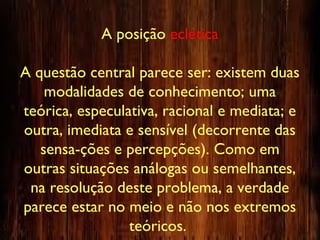 A posição eclética
A questão central parece ser: existem duas
modalidades de conhecimento; uma
teórica, especulativa, racional e mediata; e
outra, imediata e sensível (decorrente das
sensa-ções e percepções). Como em
outras situações análogas ou semelhantes,
na resolução deste problema, a verdade
parece estar no meio e não nos extremos
teóricos.
 