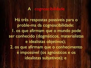 A cognoscibilidade
Há três respostas possíveis para o
proble-ma da cognoscibilidade:
1. os que afirmam que o mundo pode
ser conhecido (dogmáticos, materialistas
e idealistas objetivos);
2. os que afirmam que o conhecimento
é impossível (os agnósticos e os
idealistas subjetivos); e
 