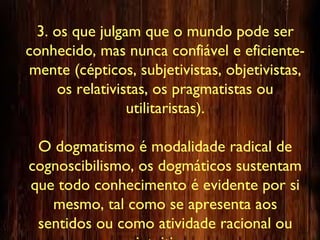 3. os que julgam que o mundo pode ser
conhecido, mas nunca confiável e eficiente-
mente (cépticos, subjetivistas, objetivistas,
os relativistas, os pragmatistas ou
utilitaristas).
O dogmatismo é modalidade radical de
cognoscibilismo, os dogmáticos sustentam
que todo conhecimento é evidente por si
mesmo, tal como se apresenta aos
sentidos ou como atividade racional ou
 