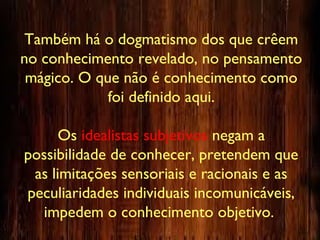 Também há o dogmatismo dos que crêem
no conhecimento revelado, no pensamento
mágico. O que não é conhecimento como
foi definido aqui.
Os idealistas subjetivos negam a
possibilidade de conhecer, pretendem que
as limitações sensoriais e racionais e as
peculiaridades individuais incomunicáveis,
impedem o conhecimento objetivo.
 