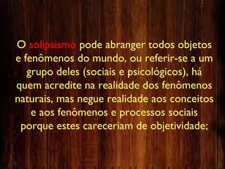 O solipsismo pode abranger todos objetos
e fenômenos do mundo, ou referir-se a um
grupo deles (sociais e psicológicos), há
quem acredite na realidade dos fenômenos
naturais, mas negue realidade aos conceitos
e aos fenômenos e processos sociais
porque estes careceriam de objetividade;
 