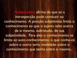 •Subjetivismo afirma de que só a
introspecção pode conduzir ao
conhecimento. A posição subjetivista limita o
conhecimento ao que o sujeito sabe acerca
de si mesmo, sobretudo, de sua
subjetividade. Para eles o conhecimento se
limita ao auto-conhecimento; o que conhe-ce
sobre o outro seria modelado sobre o
conhecimento que tenha sobre si mesmo.
 