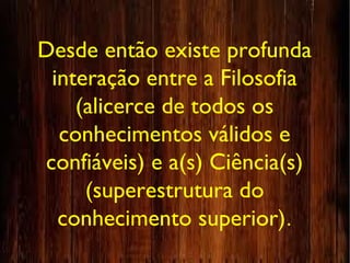 Desde então existe profunda
interação entre a Filosofia
(alicerce de todos os
conhecimentos válidos e
confiáveis) e a(s) Ciência(s)
(superestrutura do
conhecimento superior).
 