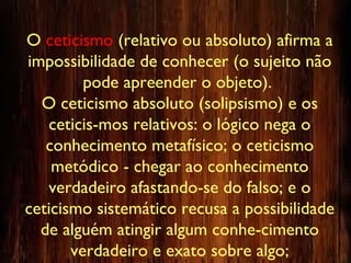 O ceticismo (relativo ou absoluto) afirma a
impossibilidade de conhecer (o sujeito não
pode apreender o objeto).
O ceticismo absoluto (solipsismo) e os
ceticis-mos relativos: o lógico nega o
conhecimento metafísico; o ceticismo
metódico - chegar ao conhecimento
verdadeiro afastando-se do falso; e o
ceticismo sistemático recusa a possibilidade
de alguém atingir algum conhe-cimento
verdadeiro e exato sobre algo;
 