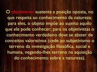 O objetivismo sustenta a posição oposta, no
que respeita ao conhecimento da natureza;
para eles, o objeto impõe ao sujeito aquilo
que ele pode conhecer; para os objetivistas o
conhecimento verdadeiro deve se abster de
conceitos valorativos (cede ao subjetivismo o
terreno da investigação filosófica, social e
humana, negando-lhes terreno na aquisição
do conhecimento sobre a natureza).
 