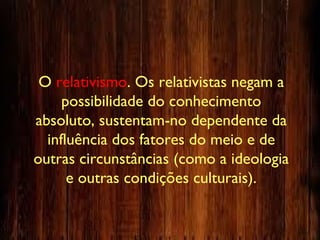 O relativismo. Os relativistas negam a
possibilidade do conhecimento
absoluto, sustentam-no dependente da
influência dos fatores do meio e de
outras circunstâncias (como a ideologia
e outras condições culturais).
 