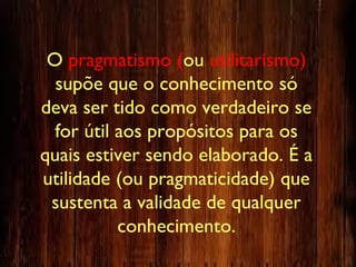 O pragmatismo (ou utilitarismo)
supõe que o conhecimento só
deva ser tido como verdadeiro se
for útil aos propósitos para os
quais estiver sendo elaborado. É a
utilidade (ou pragmaticidade) que
sustenta a validade de qualquer
conhecimento.
 