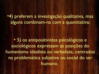 •4) preferem a investigação qualitativa, mas
alguns combinam-na com a quantitativa;
• 5) os antipositivistas psicológicos e
sociológicos expressam as posições do
humanismo idealista ou verbalista, centrados
na problemática subjetiva ou social do ser
humano.
 