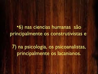 •6) nas ciencias humanas são
principalmente os construtivistas e
7) na psicologia, os psicoanalistas,
principalmente os lacanianos.
 