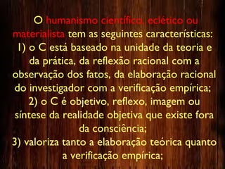 O humanismo científico, eclético ou
materialista tem as seguintes características:
1) o C está baseado na unidade da teoria e
da prática, da reflexão racional com a
observação dos fatos, da elaboração racional
do investigador com a verificação empírica;
2) o C é objetivo, reflexo, imagem ou
síntese da realidade objetiva que existe fora
da consciência;
3) valoriza tanto a elaboração teórica quanto
a verificação empírica;
 