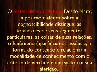 O materialismo dialético. Desde Marx,
a posição dialética sobre a
cognoscibilidade distingue: as
totalidades de seus segmentos
particulares, as coisas de suas relações,
o fenômeno (aparência) da essência, a
forma do conteúdo e relacionar a
modalidade de conhecimento com o
critério de verdade empregado em sua
aferição.
 