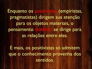 Enquanto os positivistas (empiristas,
pragmatistas) dirigem sua atenção
para os objetos materiais, o
pensamento dialético se dirige para
as relações entre eles.
E mais, os positivistas só admitem
que o conhecimento provenha dos
sentidos.
 