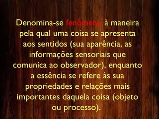 Denomina-se fenômeno à maneira
pela qual uma coisa se apresenta
aos sentidos (sua aparência, as
informações sensoriais que
comunica ao observador), enquanto
a essência se refere às sua
propriedades e relações mais
importantes daquela coisa (objeto
ou processo).
 
