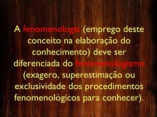 A fenomenologia (emprego deste
conceito na elaboração do
conhecimento) deve ser
diferenciada do fenomenologismo
(exagero, superestimação ou
exclusividade dos procedimentos
fenomenológicos para conhecer).
 