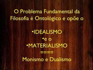 O Problema Fundamental da
Filosofia é Ontológico e opõe o
•IDEALISMO
•e o
•MATERIALISMO
====
Monismo e Dualismo
 