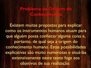 Problema da Origem do
Conhecimento
Existem muitas propostas para explicar
como os instrumentos humanos atuam para
que alguém possa conhecer alguma coisa e,
portanto, de qual seja a origem do
conhecimento humano. Estas possibilidades
explicativas são muito numerosas e situá-las
extensivamente neste texto foge aos
objetivos de sua realização.
 