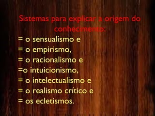 Sistemas para explicar a origem do
conhecimento:
= o sensualismo e
= o empirismo,
= o racionalismo e
=o intuicionismo,
= o intelectualismo e
= o realismo crítico e
= os ecletismos.
 