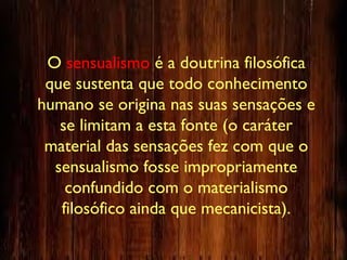 O sensualismo é a doutrina filosófica
que sustenta que todo conhecimento
humano se origina nas suas sensações e
se limitam a esta fonte (o caráter
material das sensações fez com que o
sensualismo fosse impropriamente
confundido com o materialismo
filosófico ainda que mecanicista).
 