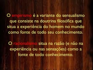 O empirismo é a variante do sensualismo
que consiste na doutrina filosófica que
situa a experiência do homem no mundo
como fonte de todo seu conhecimento.
O racionalismo situa na razão (e não na
experiência ou nas sensações) como a
fonte de todo conhecimento.
 