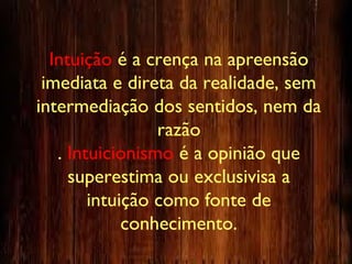 Intuição é a crença na apreensão
imediata e direta da realidade, sem
intermediação dos sentidos, nem da
razão
. Intuicionismo é a opinião que
superestima ou exclusivisa a
intuição como fonte de
conhecimento.
 