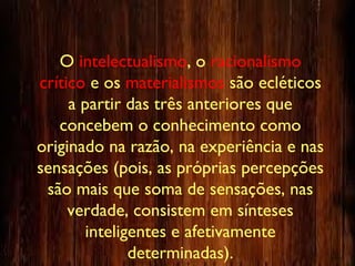 O intelectualismo, o racionalismo
crítico e os materialismos são ecléticos
a partir das três anteriores que
concebem o conhecimento como
originado na razão, na experiência e nas
sensações (pois, as próprias percepções
são mais que soma de sensações, nas
verdade, consistem em sínteses
inteligentes e afetivamente
determinadas).
 