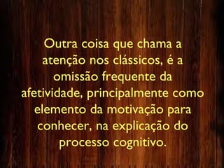 Outra coisa que chama a
atenção nos clássicos, é a
omissão frequente da
afetividade, principalmente como
elemento da motivação para
conhecer, na explicação do
processo cognitivo.
 