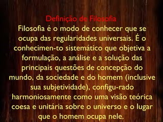 Definição de Filosofia
Filosofia é o modo de conhecer que se
ocupa das regularidades universais. É o
conhecimen-to sistemático que objetiva a
formulação, a análise e a solução das
principais questões de concepção do
mundo, da sociedade e do homem (inclusive
sua subjetividade), configu-rado
harmoniosamente como uma visão teórica
coesa e unitária sobre o universo e o lugar
que o homem ocupa nele.
 