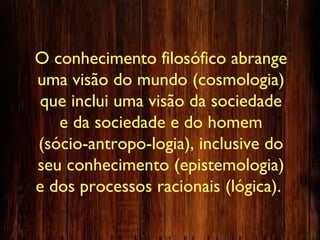 O conhecimento filosófico abrange
uma visão do mundo (cosmologia)
que inclui uma visão da sociedade
e da sociedade e do homem
(sócio-antropo-logia), inclusive do
seu conhecimento (epistemologia)
e dos processos racionais (lógica).
 
