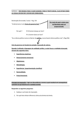 NORMAS = SÃO REGRAS PARA O AGIR HUMANO, PARA O TRATO SOCIAL, ELAS DITAM COMO
AS COISAS DEVEM SER E DEVEM SER CONDUZIDAS.



Declaração (Enunciado / Juízo) – Pag. 353
                                                                 Por meio do qual o maior grau
“A democracia é uma forma de governo boa”                            de liberdade pode ser
                                                                        proporcionado.


        Por quê ?         O homem deseja ser livre?

                          o homem deve ser livre?

“Se a ciência politica nunca se libertar da política, nunca haverá ciência política real”. (Pag.256)



Arte de governar em função da vontade e assunção de valores.

Quando é utilizado a linguagem de realidade jurídica, o autor busca a realidade alcançada
através dos seguintes itens:

    •   Experiências empíricas;

    •   Distanciamento emocional;

    •   Objetivismo;

    •   Metodologia;

    •   Experiências (experimentação cientifica)

    •   Racionalidade;

    •   Frieza Emocional.



Principio da Imputação = Agir em discordância a norma a qual resultará em consequência
contrária ao que deveria ser a conduta correta.

Responder as seguintes perguntas:

    1. Explique o principio da imputação.

    2. Por quê Hans Kelsen diferencia ciência do direito de direito.
 