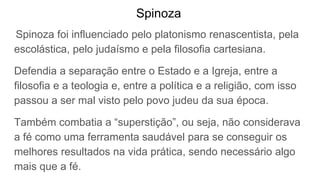 Spinoza
Spinoza foi influenciado pelo platonismo renascentista, pela
escolástica, pelo judaísmo e pela filosofia cartesiana.
Defendia a separação entre o Estado e a Igreja, entre a
filosofia e a teologia e, entre a política e a religião, com isso
passou a ser mal visto pelo povo judeu da sua época.
Também combatia a “superstição”, ou seja, não considerava
a fé como uma ferramenta saudável para se conseguir os
melhores resultados na vida prática, sendo necessário algo
mais que a fé.
 