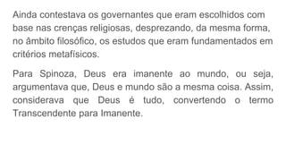 Ainda contestava os governantes que eram escolhidos com
base nas crenças religiosas, desprezando, da mesma forma,
no âmbito filosófico, os estudos que eram fundamentados em
critérios metafísicos.
Para Spinoza, Deus era imanente ao mundo, ou seja,
argumentava que, Deus e mundo são a mesma coisa. Assim,
considerava que Deus é tudo, convertendo o termo
Transcendente para Imanente.
 