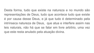 Desta forma, tudo que existe na natureza e no mundo são
representações de Deus, tudo que acontece tudo que existe
é por causa desse Deus, e já que tudo é determinado pela
intrínseca natureza de Deus, que atua e interfere assim nas
leis naturais, não há que se falar em livre arbítrio, uma vez
que este resta anulado pela atuação divina.
 