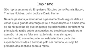 Empirismo
São representantes do Empirismo filósofos como Francis Bacon,
Thomas Hobbes, John Locke e David Hume.
Na aula passada já estudamos o pensamento de alguns deles e
vimos que a grande diferença entre o racionalismo e o empirismo
se dá na questão de que enquanto os racionalistas acreditam na
primazia da razão sobre os sentidos, os empiristas consideram
que não há que se falar em razão inata, mas sim que o
conhecimento somente pode ser estabelecido a partir das
experiências vividas e sentidas pelo ser humano, ou seja há
primazia dos sentidos sobre a razão.
 