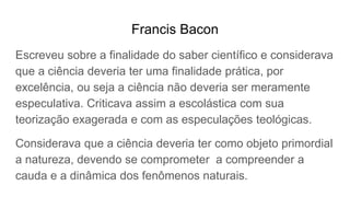 Francis Bacon
Escreveu sobre a finalidade do saber científico e considerava
que a ciência deveria ter uma finalidade prática, por
excelência, ou seja a ciência não deveria ser meramente
especulativa. Criticava assim a escolástica com sua
teorização exagerada e com as especulações teológicas.
Considerava que a ciência deveria ter como objeto primordial
a natureza, devendo se comprometer a compreender a
cauda e a dinâmica dos fenômenos naturais.
 