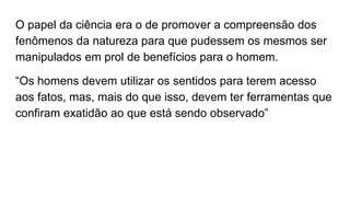 O papel da ciência era o de promover a compreensão dos
fenômenos da natureza para que pudessem os mesmos ser
manipulados em prol de benefícios para o homem.
“Os homens devem utilizar os sentidos para terem acesso
aos fatos, mas, mais do que isso, devem ter ferramentas que
confiram exatidão ao que está sendo observado”
 