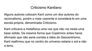Criticismo Kantiano
Alguns autores colocam Kant como um dos autores do
racionalismo, porém o mais coerente é considerá-lo em uma
escola própria, denominada Criticismo.
Kant criticava a metafísica uma vez que não via nesta uma
base sólida. Da mesma forma que Copérnico antes havia
afirmado que não seria correta a idéia do Geocentrismo,
Kant reafirmou que no centro do universo estaria o sol e não
a terra.
 