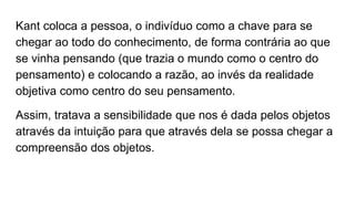 Kant coloca a pessoa, o indivíduo como a chave para se
chegar ao todo do conhecimento, de forma contrária ao que
se vinha pensando (que trazia o mundo como o centro do
pensamento) e colocando a razão, ao invés da realidade
objetiva como centro do seu pensamento.
Assim, tratava a sensibilidade que nos é dada pelos objetos
através da intuição para que através dela se possa chegar a
compreensão dos objetos.
 