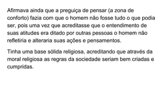 Afirmava ainda que a preguiça de pensar (a zona de
conforto) fazia com que o homem não fosse tudo o que podia
ser, pois uma vez que acreditasse que o entendimento de
suas atitudes era ditado por outras pessoas o homem não
refletiria e alteraria suas ações e pensamentos.
Tinha uma base sólida religiosa, acreditando que através da
moral religiosa as regras da sociedade seriam bem criadas e
cumpridas.
 