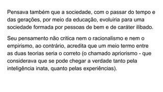 Pensava também que a sociedade, com o passar do tempo e
das gerações, por meio da educação, evoluiria para uma
sociedade formada por pessoas de bem e de caráter ilibado.
Seu pensamento não critica nem o racionalismo e nem o
empirismo, ao contrário, acredita que um meio termo entre
as duas teorias seria o correto (o chamado apriorismo - que
considerava que se pode chegar a verdade tanto pela
inteligência inata, quanto pelas experiências).
 