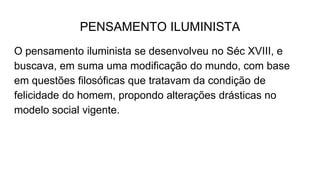PENSAMENTO ILUMINISTA
O pensamento iluminista se desenvolveu no Séc XVIII, e
buscava, em suma uma modificação do mundo, com base
em questões filosóficas que tratavam da condição de
felicidade do homem, propondo alterações drásticas no
modelo social vigente.
 