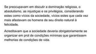Se preocupavam em discutir a dominação religiosa, o
absolutismo, as injustiças e os privilégios, considerando
estes como vícios da sociedade, vícios estes que cada vez
mais afastavam os homens de seu direito natural à
felicidade.
Acreditavam que a sociedade deveria obrigatoriamente se
organizar em prol de condições mínimas que garantissem
melhorias de condições de vida.
 
