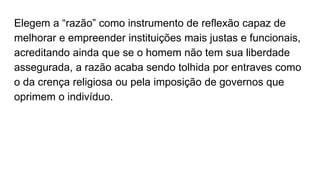 Elegem a “razão” como instrumento de reflexão capaz de
melhorar e empreender instituições mais justas e funcionais,
acreditando ainda que se o homem não tem sua liberdade
assegurada, a razão acaba sendo tolhida por entraves como
o da crença religiosa ou pela imposição de governos que
oprimem o indivíduo.
 