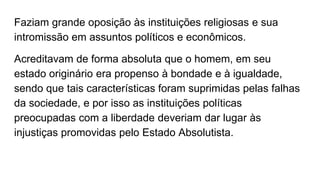 Faziam grande oposição às instituições religiosas e sua
intromissão em assuntos políticos e econômicos.
Acreditavam de forma absoluta que o homem, em seu
estado originário era propenso à bondade e à igualdade,
sendo que tais características foram suprimidas pelas falhas
da sociedade, e por isso as instituições políticas
preocupadas com a liberdade deveriam dar lugar às
injustiças promovidas pelo Estado Absolutista.
 
