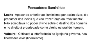 Pensadores Iluministas
Locke- Apesar de anterior ao Iluminismo por assim dizer, é o
precursor das idéias que vão trazer força ao “movimento”.
Não acreditava no poder divino sobre o destino dos homens
e no direito à propriedade como direito natural do homem.
Voltaire - Criticava a interferência da igreja no governo, nas
liberdades civis (liberalismo)
 